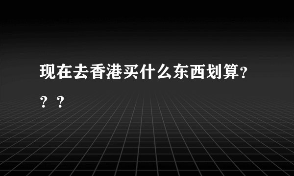 现在去香港买什么东西划算？？？