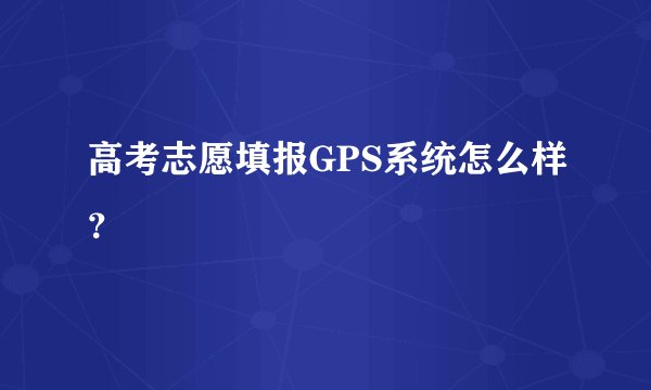 高考志愿填报GPS系统怎么样？