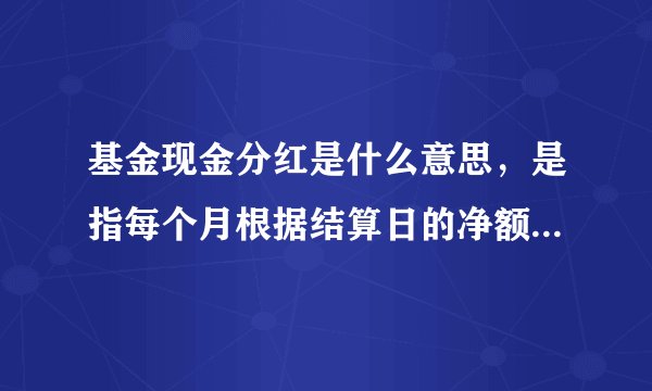基金现金分红是什么意思，是指每个月根据结算日的净额分红一次吗，然后分红的钱打入我普通银行账户吗？
