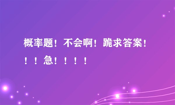 概率题！不会啊！跪求答案！！！急！！！！