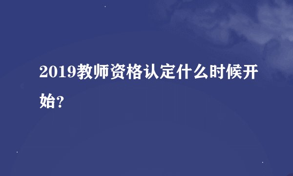 2019教师资格认定什么时候开始？