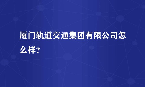 厦门轨道交通集团有限公司怎么样？