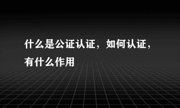 什么是公证认证，如何认证，有什么作用