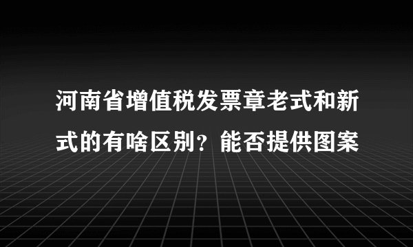 河南省增值税发票章老式和新式的有啥区别？能否提供图案