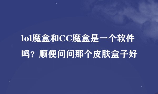 lol魔盒和CC魔盒是一个软件吗？顺便问问那个皮肤盒子好