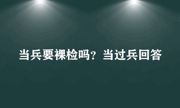 当兵要裸检吗？当过兵回答