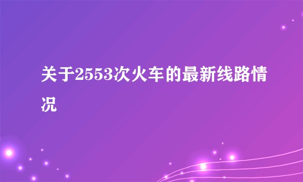 关于2553次火车的最新线路情况