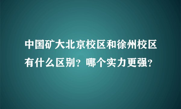 中国矿大北京校区和徐州校区有什么区别？哪个实力更强？