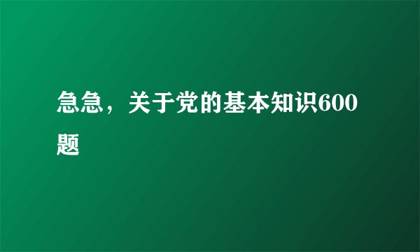 急急，关于党的基本知识600题
