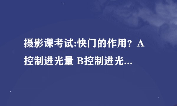 摄影课考试:快门的作用？A 控制进光量 B控制进光时间 C影响结像像差 D调节色温 E影响成像清