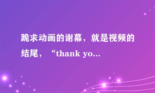 跪求动画的谢幕，就是视频的结尾，“thank you”两个单词就行，不是ppt。是视频动画。要震撼绚丽点的。