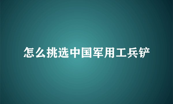 怎么挑选中国军用工兵铲