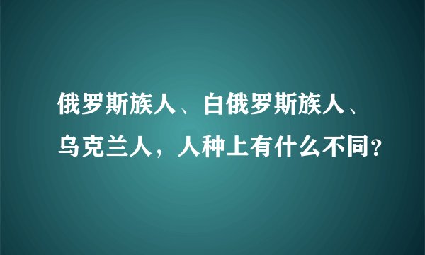 俄罗斯族人、白俄罗斯族人、乌克兰人，人种上有什么不同？