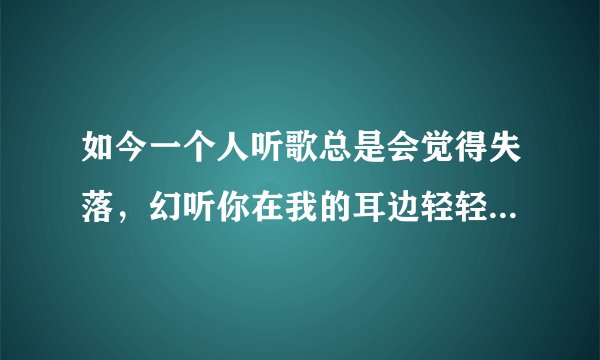 如今一个人听歌总是会觉得失落，幻听你在我的耳边轻轻诉说。夜色多温柔。你有多爱我。