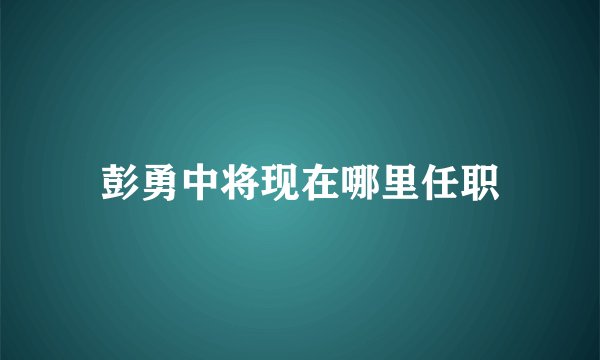 彭勇中将现在哪里任职