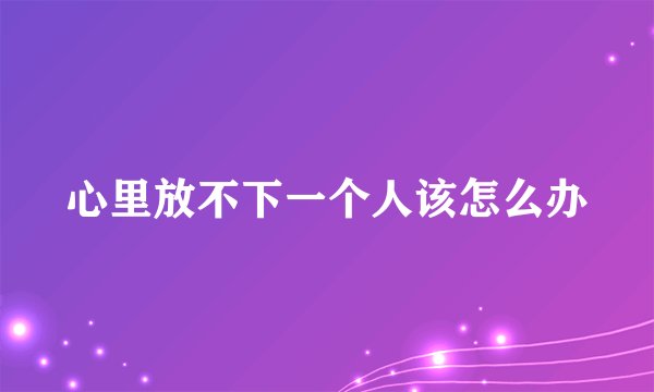 心里放不下一个人该怎么办