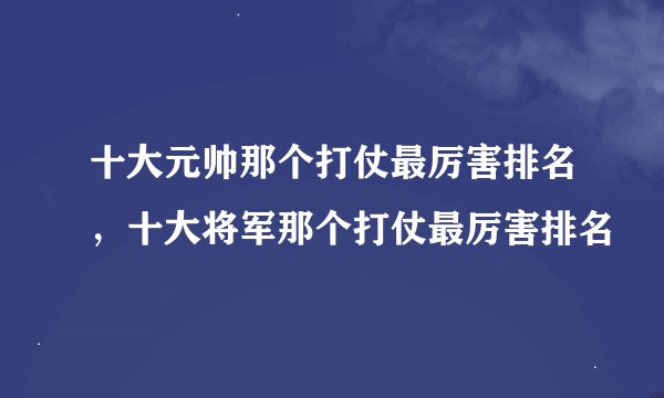 十大元帅那个打仗最厉害排名，十大将军那个打仗最厉害排名