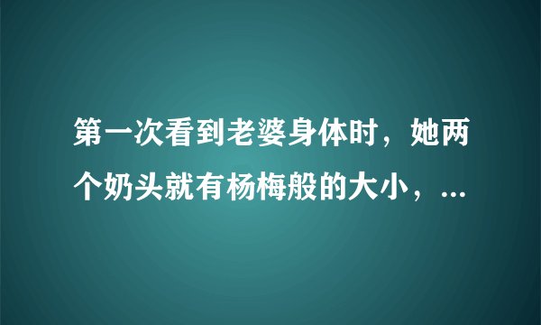 第一次看到老婆身体时，她两个奶头就有杨梅般的大小，她说我是她第一个男人，请问谁信呢？