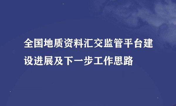 全国地质资料汇交监管平台建设进展及下一步工作思路