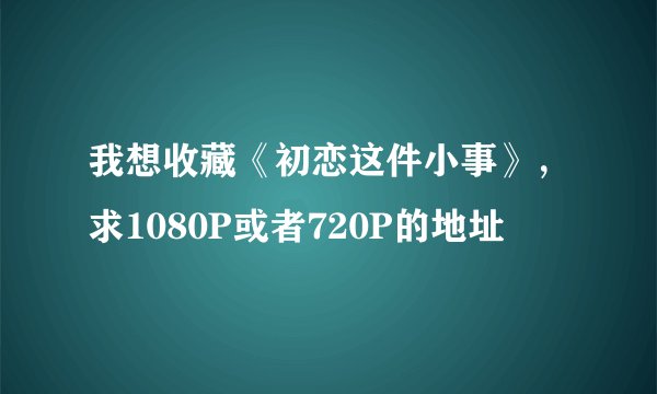 我想收藏《初恋这件小事》，求1080P或者720P的地址