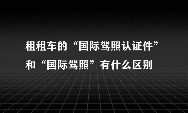 租租车的“国际驾照认证件”和“国际驾照”有什么区别
