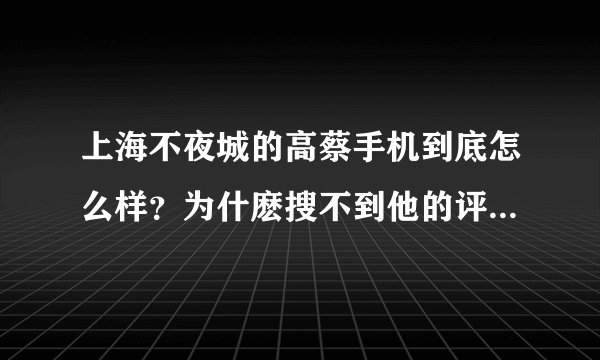 上海不夜城的高蔡手机到底怎么样？为什麽搜不到他的评论啊？有没有人知道啊？