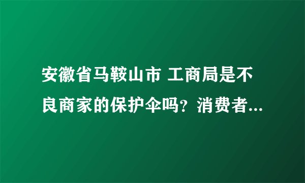 安徽省马鞍山市 工商局是不良商家的保护伞吗？消费者被商家坑骗—— 有知道的请回答。精彩回答加分
