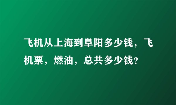 飞机从上海到阜阳多少钱，飞机票，燃油，总共多少钱？