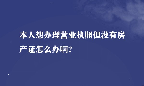 本人想办理营业执照但没有房产证怎么办啊?