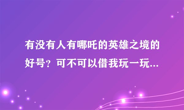 有没有人有哪吒的英雄之境的好号？可不可以借我玩一玩？如果他告诉我，我给他冲30元（我的全部家当）
