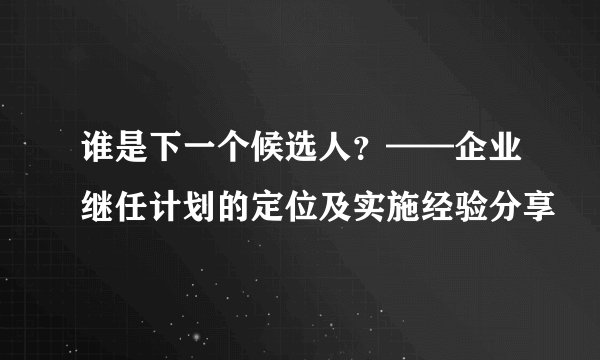 谁是下一个候选人？——企业继任计划的定位及实施经验分享