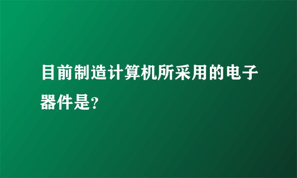 目前制造计算机所采用的电子器件是？