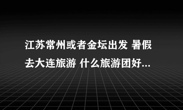 江苏常州或者金坛出发 暑假去大连旅游 什么旅游团好 价格怎么样