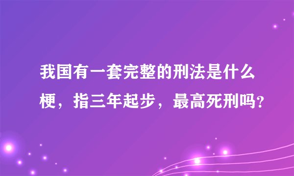 我国有一套完整的刑法是什么梗，指三年起步，最高死刑吗？