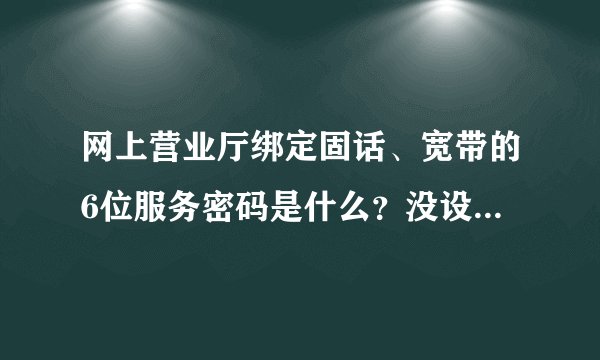 网上营业厅绑定固话、宽带的6位服务密码是什么？没设置过6位的呀。不绑定只能缴费不能查询，不公平。