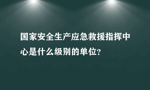 国家安全生产应急救援指挥中心是什么级别的单位？