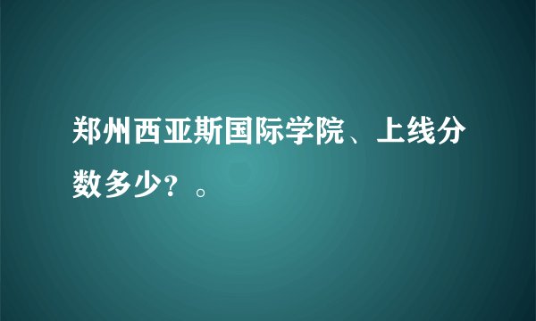 郑州西亚斯国际学院、上线分数多少？。