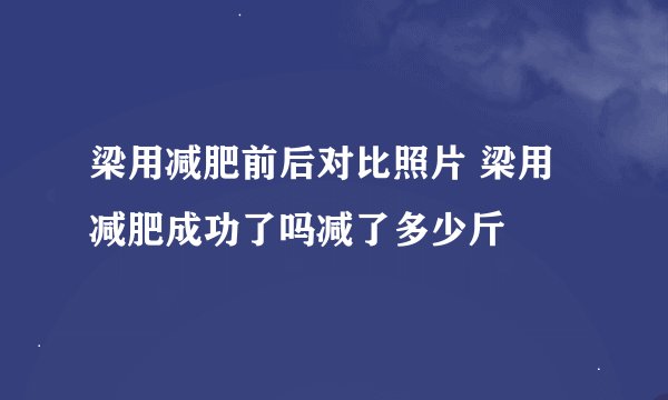 梁用减肥前后对比照片 梁用减肥成功了吗减了多少斤
