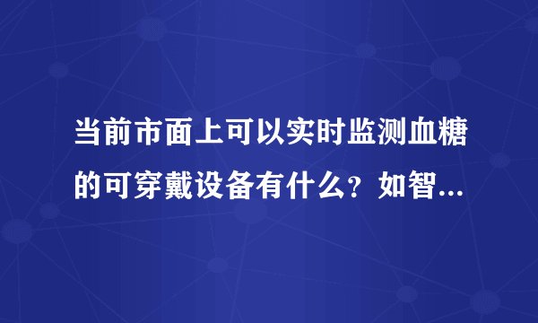 当前市面上可以实时监测血糖的可穿戴设备有什么？如智能手环手表等