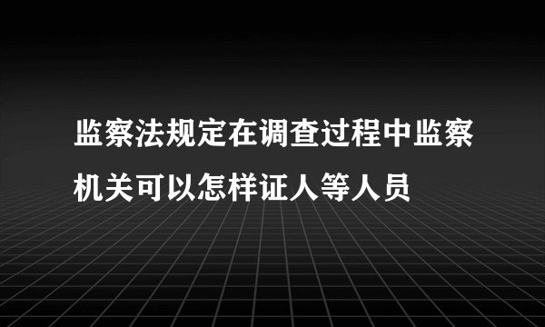 监察法规定在调查过程中监察机关可以怎样证人等人员