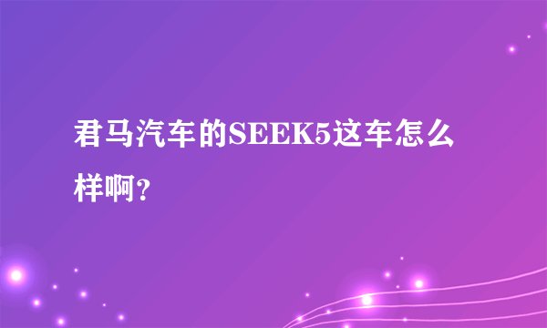 君马汽车的SEEK5这车怎么样啊？