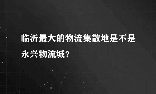 临沂最大的物流集散地是不是永兴物流城？