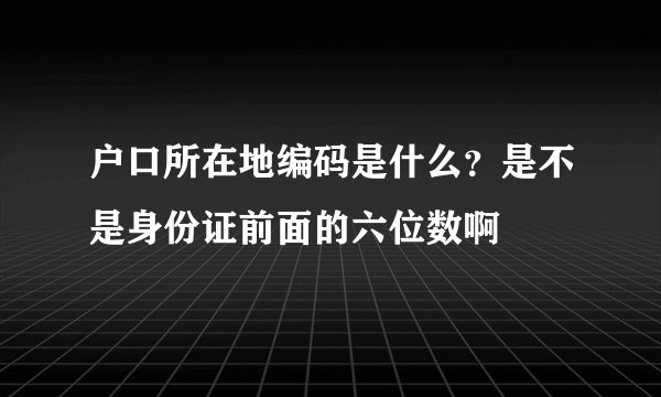 户口所在地编码是什么？是不是身份证前面的六位数啊