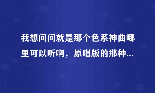 我想问问就是那个色系神曲哪里可以听啊，原唱版的那种，《威风堂堂》《虎视眈眈》等这些，求速解