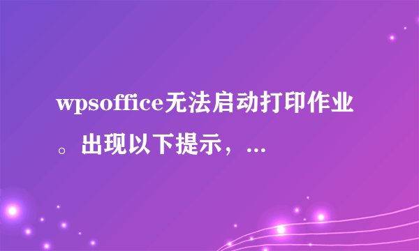wpsoffice无法启动打印作业。出现以下提示，所有线路正常，别的电脑都能打印。我是共享的。