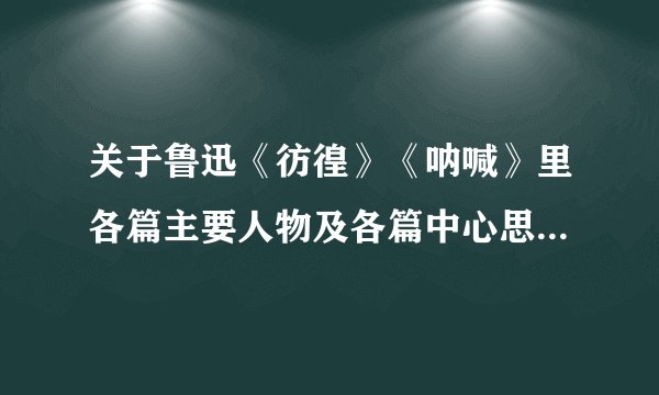关于鲁迅《彷徨》《呐喊》里各篇主要人物及各篇中心思想和内容简介