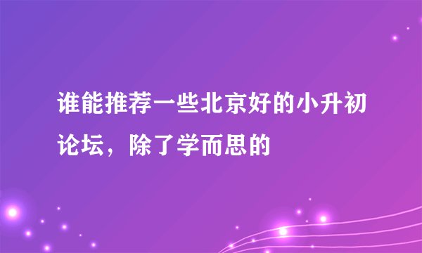 谁能推荐一些北京好的小升初论坛，除了学而思的