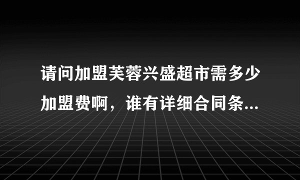 请问加盟芙蓉兴盛超市需多少加盟费啊，谁有详细合同条款参考下咯？与此无关的回答请不要留在上面啊！
