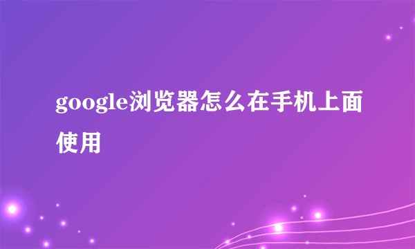 google浏览器怎么在手机上面使用