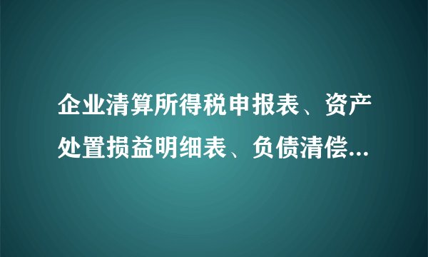 企业清算所得税申报表、资产处置损益明细表、负债清偿损益明细表、剩余财产计算和分配明细表怎么填